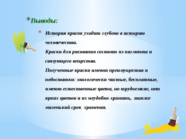 Выводы: История красок уходит глубоко в историю человечества.  Краски для рисования состоят из пигмента и связующего вещества.  Полученные краски имеют преимущества и недостатки: экологически чистые, бесплатные, имеют естественные цвета, но трудоемкие, нет ярких цветов и их неудобно хранить, также маленький срок хранения.