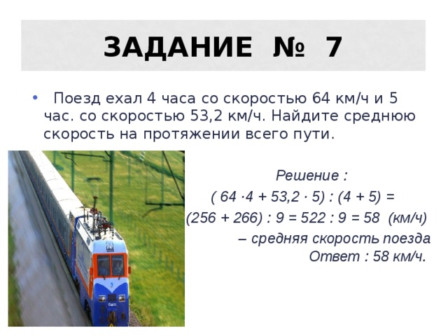 Задание № 7  Поезд ехал 4 часа со скоростью 64 км/ч и 5 час. со скоростью 53,2 км/ч. Найдите среднюю скорость на протяжении всего пути.  Решение :  ( 64 ·4 + 53,2 · 5) : (4 + 5) =  (256 + 266) : 9 = 522 : 9 = 58 (км/ч) – средняя скорость поезда Ответ : 58 км/ч. 