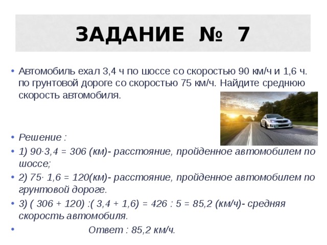 Задание № 7 Автомобиль ехал 3,4 ч по шоссе со скоростью 90 км/ч и 1,6 ч. по грунтовой дороге со скоростью 75 км/ч. Найдите среднюю скорость автомобиля. Решение : 1) 90 ·3,4 = 306 (км)- расстояние, пройденное автомобилем по шоссе; 2) 75· 1,6 = 120(км)- расстояние, пройденное автомобилем по грунтовой дороге. 3) ( 306 + 120) :( 3,4 + 1,6) = 426 : 5 = 85,2 (км/ч)- средняя скорость автомобиля.  Ответ : 85,2 км/ч. 