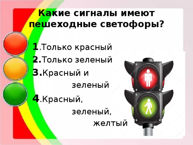 Какие сигналы имеют пешеходные светофоры? 1 .Только красный 2. Только зеленый 3. Красный и  зеленый 4 .Красный,  зеленый,  желтый 