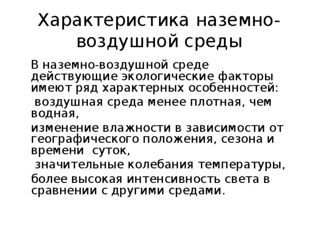 Характеристика наземно-воздушной среды  В наземно-воздушной среде действующие экологические факторы имеют ряд характерных особенностей:   воздушная среда менее плотная, чем водная,   изменение влажности в зависимости от географического положения, сезона и времени суток,   значительные колебания температуры,  более высокая интенсивность света в сравнении с другими средами.  