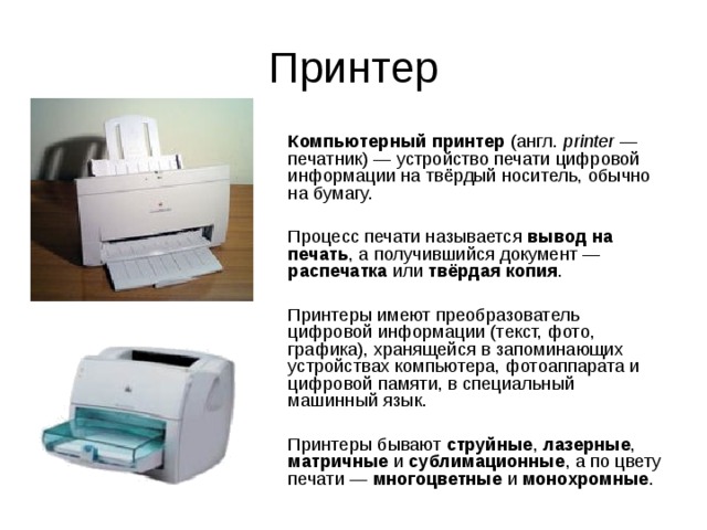 Принтер Компьютерный принтер (англ. printer — печатник) — устройство печати цифровой информации на твёрдый носитель, обычно на бумагу. Процесс печати называется вывод на печать , а получившийся документ — распечатка или твёрдая копия . Принтеры имеют преобразователь цифровой информации (текст, фото, графика), хранящейся в запоминающих устройствах компьютера, фотоаппарата и цифровой памяти, в специальный машинный язык. Принтеры бывают струйные , лазерные , матричные и сублимационные , а по цвету печати — многоцветные и монохромные . 