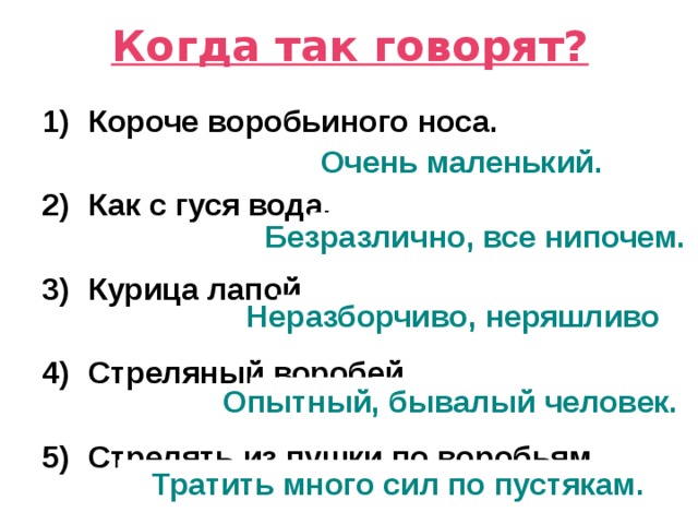 Когда так говорят? Короче воробьиного носа.  Как с гуся вода.  Курица лапой.  Стреляный воробей.  Стрелять из пушки по воробьям. Очень маленький. Безразлично, все нипочем. Неразборчиво, неряшливо Опытный, бывалый человек. Тратить много сил по пустякам. 