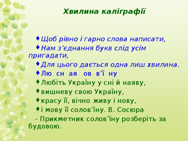 Хвилина каліграфії   Щоб рівно і гарно слова написати, Нам з’єднання букв слід усім пригадати, Для цього дається одна лиш хвилина. Лю сн ая ов в’ї ну Любіть Україну у сні й наяву, вишневу свою Україну, красу її, вічно живу і нову, і мову її солов’їну.  В. Сосюра - Прикметник солов’їну розберіть за будовою. 