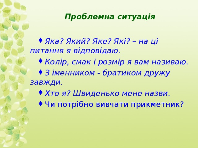 Проблемна ситуація Яка? Який? Яке? Які? – на ці питання я відповідаю. Колір, смак і розмір я вам називаю. З іменником - братиком дружу завжди. Хто я? Швиденько мене назви. Чи потрібно вивчати прикметник?  