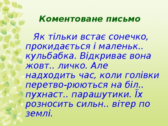  Коментоване письмо     Як тільки встає сонечко, прокидається і маленьк.. кульбабка. Відкриває вона жовт.. личко. Але надходить час, коли голівки перетво-рюються на біл.. пухнаст.. парашутики. Їх розносить сильн.. вітер по землі.  
