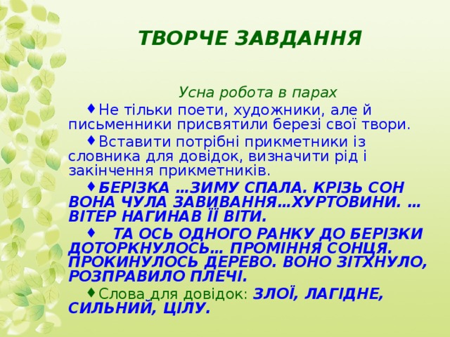 ТВОРЧЕ ЗАВДАННЯ Усна робота в парах Не тільки поети, художники, але й письменники присвятили березі свої твори. Вставити потрібні прикметники із словника для довідок, визначити рід і закінчення прикметників. БЕРІЗКА …ЗИМУ СПАЛА. КРІЗЬ СОН ВОНА ЧУЛА ЗАВИВАННЯ…ХУРТОВИНИ. … ВІТЕР НАГИНАВ ЇЇ ВІТИ.  ТА ОСЬ ОДНОГО РАНКУ ДО БЕРІЗКИ ДОТОРКНУЛОСЬ… ПРОМІННЯ СОНЦЯ. ПРОКИНУЛОСЬ ДЕРЕВО. ВОНО ЗІТХНУЛО, РОЗПРАВИЛО ПЛЕЧІ. Слова для довідок:  ЗЛОЇ, ЛАГІДНЕ, СИЛЬНИЙ, ЦІЛУ. 