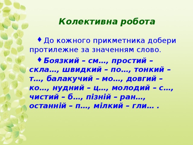  Колективна робота До кожного прикметника добери протилежне за значенням слово. Боязкий – см…, простий – скла…, швидкий – по…, тонкий – т…, балакучий – мо…, довгий – ко…, нудний – ц…, молодий – с…, чистий – б…, пізній – ран…, останній – п…, мілкий – гли… . 