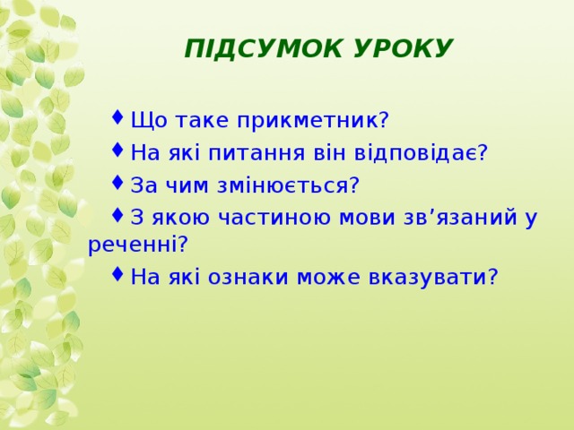  ПІДСУМОК УРОКУ   Що таке прикметник? На які питання він відповідає? За чим змінюється? З якою частиною мови зв’язаний у реченні? На які ознаки може вказувати? 