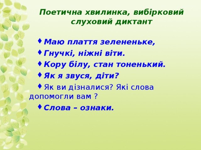  Поетична хвилинка, вибірковий слуховий диктант Маю плаття зелененьке, Гнучкі, ніжні віти. Кору білу, стан тоненький. Як я звуся, діти? Як ви дізналися? Які слова допомогли вам ? Слова – ознаки. 