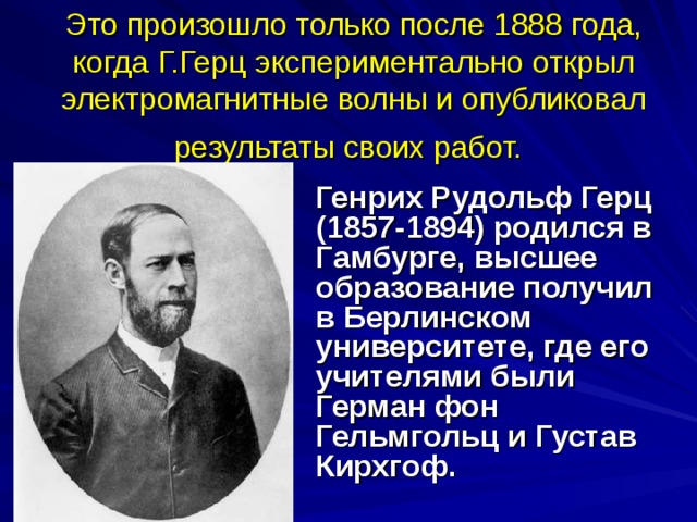 Это произошло только после 1888 года, когда Г.Герц экспериментально открыл электромагнитные волны и опубликовал результаты своих работ.  Генрих Рудольф Герц (1857-1894) родился в Гамбурге, высшее образование получил в Берлинском университете, где его учителями были Герман фон Гельмгольц и Густав Кирхгоф.  