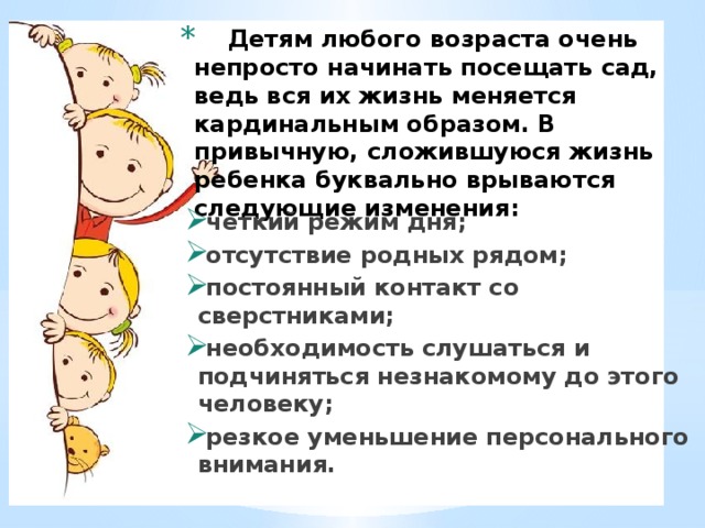  Детям любого возраста очень непросто начинать посещать сад, ведь вся их жизнь меняется кардинальным образом. В привычную, сложившуюся жизнь ребенка буквально врываются следующие изменения:   четкий режим дня; отсутствие родных рядом; постоянный контакт со сверстниками; необходимость слушаться и подчиняться незнакомому до этого человеку; резкое уменьшение персонального внимания. 