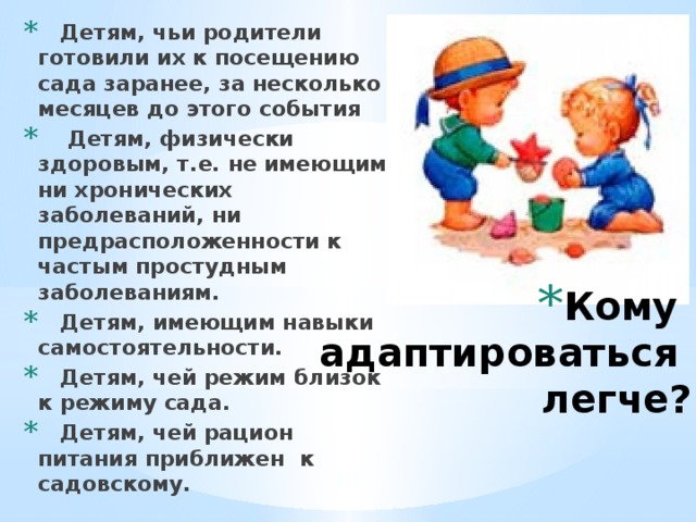  Детям, чьи родители готовили их к посещению сада заранее, за несколько месяцев до этого события  Детям, физически здоровым, т.е. не имеющим ни хронических заболеваний, ни предрасположенности к частым простудным заболеваниям.  Детям, имеющим навыки самостоятельности.  Детям, чей режим близок к режиму сада.  Детям, чей рацион питания приближен к садовскому. Кому  адаптироваться  легче?   