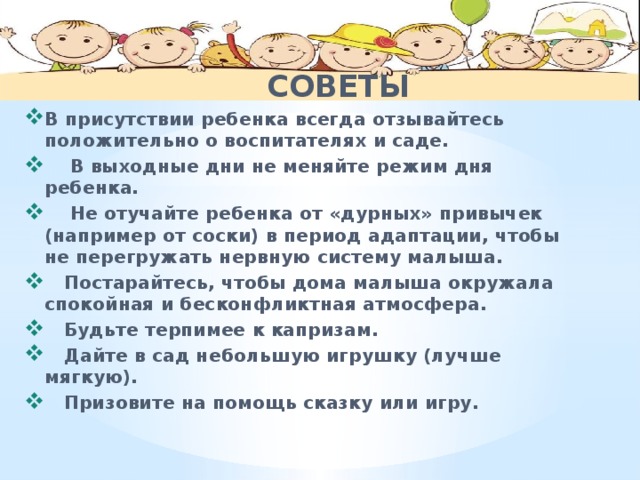  СОВЕТЫ  В присутствии ребенка всегда отзывайтесь положительно о воспитателях и саде.  В выходные дни не меняйте режим дня ребенка.  Не отучайте ребенка от «дурных» привычек (например от соски) в период адаптации, чтобы не перегружать нервную систему малыша.  Постарайтесь, чтобы дома малыша окружала спокойная и бесконфликтная атмосфера.  Будьте терпимее к капризам.  Дайте в сад небольшую игрушку (лучше мягкую).  Призовите на помощь сказку или игру. 