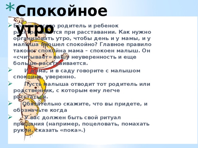 Спокойное утро   Больше всего родитель и ребенок расстраиваются при расставании. Как нужно организовать утро, чтобы день и у мамы, и у малыша прошел спокойно? Главное правило таково: спокойна мама – спокоен малыш. Он «считывает» вашу неуверенность и еще больше расстраивается.  И дома, и в саду говорите с малышом спокойно, уверенно.  Пусть малыша отводит тот родитель или родственник, с которым ему легче расстаться.  Обязательно скажите, что вы придете, и обозначьте когда  У вас должен быть свой ритуал прощания (например, поцеловать, помахать рукой, сказать «пока».) 