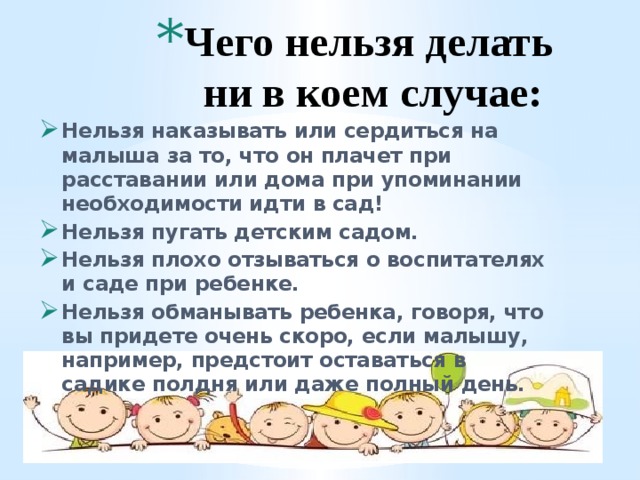 Чего нельзя делать ни в коем случае:   Нельзя наказывать или сердиться на малыша за то, что он плачет при расставании или дома при упоминании необходимости идти в сад! Нельзя пугать детским садом. Нельзя плохо отзываться о воспитателях и саде при ребенке. Нельзя обманывать ребенка, говоря, что вы придете очень скоро, если малышу, например, предстоит оставаться в садике полдня или даже полный день. 