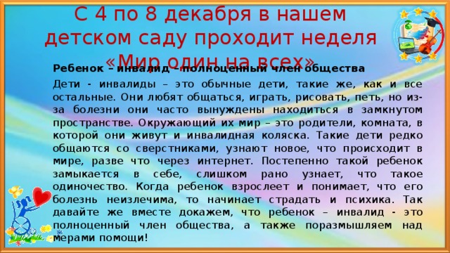 С 4 по 8 декабря в нашем детском саду проходит неделя «Мир один на всех» Ребенок – инвалид – полноценный член общества Дети - инвалиды – это обычные дети, такие же, как и все остальные. Они любят общаться, играть, рисовать, петь, но из-за болезни они часто вынуждены находиться в замкнутом пространстве. Окружающий их мир – это родители, комната, в которой они живут и инвалидная коляска. Такие дети редко общаются со сверстниками, узнают новое, что происходит в мире, разве что через интернет. Постепенно такой ребенок замыкается в себе, слишком рано узнает, что такое одиночество. Когда ребенок взрослеет и понимает, что его болезнь неизлечима, то начинает страдать и психика. Так давайте же вместе докажем, что ребенок – инвалид - это полноценный член общества, а также поразмышляем над мерами помощи! 