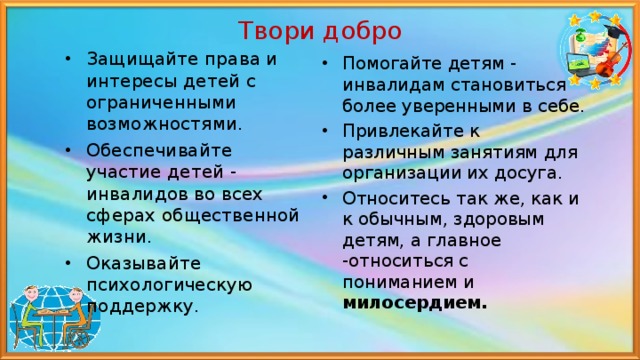 Твори добро Защищайте права и интересы детей с ограниченными возможностями. Обеспечивайте участие детей - инвалидов во всех сферах общественной жизни. Оказывайте психологическую поддержку.  Помогайте детям - инвалидам становиться более уверенными в себе. Привлекайте к различным занятиям для организации их досуга. Относитесь так же, как и к обычным, здоровым детям, а главное -относиться с пониманием и милосердием.  