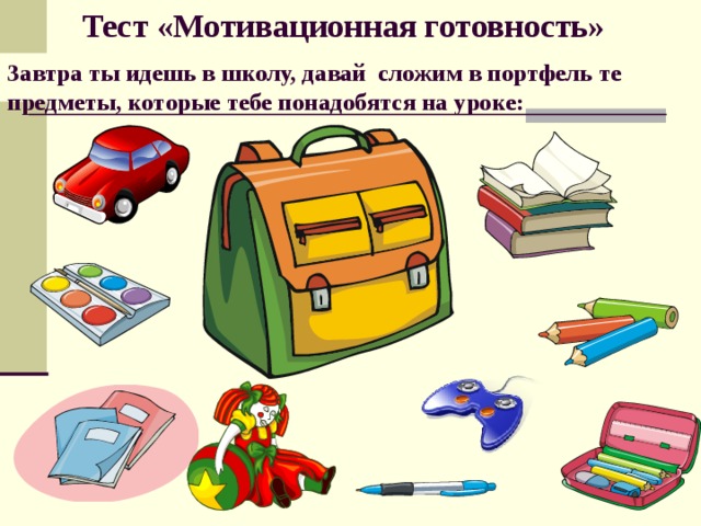 Тест «Мотивационная готовность» Завтра ты идешь в школу, давай сложим в портфель те предметы, которые тебе понадобятся на уроке: 