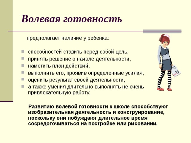 Волевая готовность  предполагает наличие у ребенка: способностей ставить перед собой цель, принять решение о начале деятельности, наметить план действий, выполнить его, проявив определенные усилия, оценить результат своей деятельности, а также умения длительно выполнять не очень привлекательную работу.  Развитию волевой готовности к школе способствуют изобразительная деятельность и конструирование, поскольку они побуждают длительное время сосредоточиваться на постройке или рисовании.  
