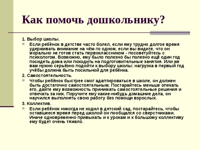 Как помочь дошкольнику? 1. Выбор школы. Если ребёнок в детстве часто болел, если ему трудно долгое время удерживать внимание на чём-то одном, если вы видите, что он морально не готов стать первоклассником - посоветуйтесь с психологом. Возможно, ему было полезно бы полезно ещё один год посидеть дома или походить на подготовительные занятия. Или же вам нужно серьёзно подойти к выбору школы: нагрузка в первый год учёбы должна быть посильной для ребёнка. 2. Самостоятельность. Чтобы ребёнок быстрее смог адаптироваться в школе, он должен быть достаточно самостоятельным. Постарайтесь меньше опекать его, дайте ему возможность принимать самостоятельные решения и отвечать за них. Поручите ему какие-нибудь домашние дела, он научился выполнять свою работу без помощи взрослых. 3. Коллектив. Если ребёнок никогда не ходил в детский сад, постарайтесь, чтобы оставшееся время перед школой он пообщался со сверстниками. Иначе одновременно привыкать и к урокам и к большому коллективу ему будет очень тяжело.  