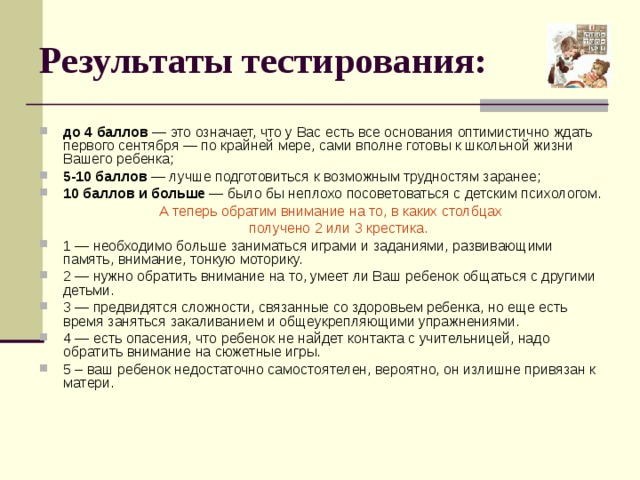 Результаты тестирования: до 4 баллов — это означает, что у Вас есть все основания оптимистично ждать первого сентября — по крайней мере, сами вполне готовы к школьной жизни Вашего ребенка; 5-10 баллов — лучше подготовиться к возможным трудностям заранее; 10 баллов и больше — было бы неплохо посоветоваться с детским психологом.  А теперь обратим внимание на то, в каких столбцах  получено 2 или 3 крестика. 1 — необходимо больше заниматься играми и заданиями, развивающими память, внимание, тонкую моторику. 2 — нужно обратить внимание на то, умеет ли Ваш ребенок общаться с другими детьми. 3 — предвидятся сложности, связанные со здоровьем ребенка, но еще есть время заняться закаливанием и общеукрепляющими упражнениями. 4 — есть опасения, что ребенок не найдет контакта с учительницей, надо обратить внимание на сюжетные игры. 5 – ваш ребенок недостаточно самостоятелен, вероятно, он излишне привязан к матери. 