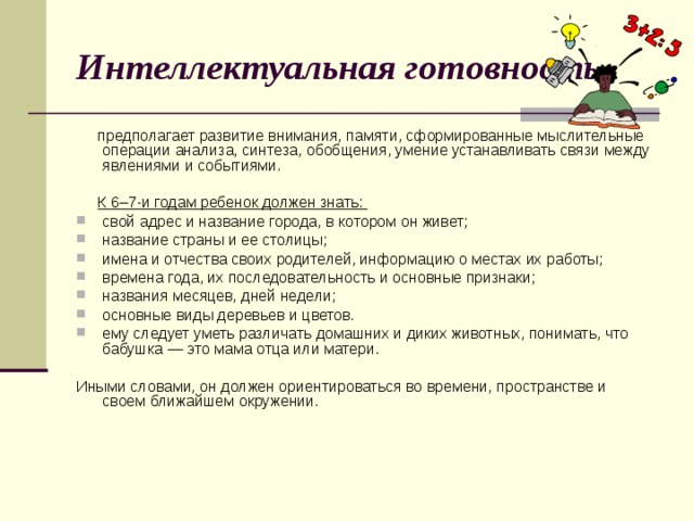 Интеллектуальная готовность  предполагает развитие внимания, памяти, сформированные мыслительные операции анализа, синтеза, обобщения, умение устанавливать связи между явлениями и событиями.  К 6–7-и годам ребенок должен знать: свой адрес и название города, в котором он живет; название страны и ее столицы; имена и отчества своих родителей, информацию о местах их работы; времена года, их последовательность и основные признаки; названия месяцев, дней недели; основные виды деревьев и цветов. ему следует уметь различать домашних и диких животных, понимать, что бабушка — это мама отца или матери. Иными словами, он должен ориентироваться во времени, пространстве и своем ближайшем окружении. 