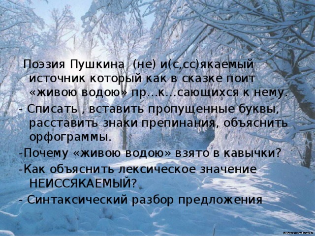  Поэзия Пушкина (не) и(с,сс)якаемый источник который как в сказке поит «живою водою» пр…к…сающихся к нему. - Списать , вставить пропущенные буквы, расставить знаки препинания, объяснить орфограммы. -Почему «живою водою» взято в кавычки? -Как объяснить лексическое значение НЕИССЯКАЕМЫЙ? - Синтаксический разбор предложения 