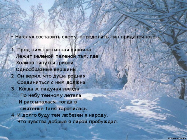 На слух составить схему, определить тип придаточного.   1, Пред ним пустынная равнина  Лежит зеленой пеленой там, где  Холмов тянутся гривой  Однообразные вершины. 2. Он верил, что душа родная  Соединиться с ним должна 3. Когда ж падучая звезда  По небу темному летела  И рассыпалася, тогда в  смятенье Таня торопилась. 4. И долго буду тем любезен я народу,  Что чувства добрые я лирой пробуждал. 
