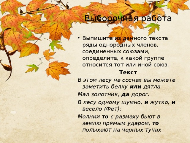 Выборочная работа Выпишите из данного текста ряды однородных членов, соединенных союзами, определите, к какой группе относится тот или иной союз. Текст В этом лесу на соснах вы можете заметить белку или дятла Мал золотник, да дорог. В лесу одному шумно, и жутко, и весело (Фет); Молнии то с размаху бьют в землю прямым ударом, то полыхают на черных тучах 