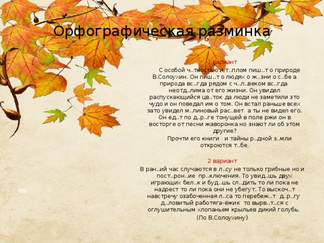 Орфографическая разминка 1 вариант  С особой ч..ткостью и т..плом пиш..т о природе В.Солоухин. Он пиш..т о людях о ж..зни о с..бе а природа вс..гда рядом с ч..л..веком вс..гда неотд..лима от его жизни. Он увидел распускающийся цв..ток да люди не заметили это чудо и он поведал им о том. Он встал раньше всех зато увидел м..линовый рас..вет а ты не видел его. Он ед..т по д..р..ге тонущей в поле ржи он в восторге от песни жаворонка но знают ли об этом другие?  Прочти его книги и тайны р..дной з..мли откроются т..бе. 2 вариант В ран..ий час случаются в л..су не только грибные но и пост..рон..ие пр..ключения. То увид..шь двух играющих бел..к и буд..шь сл..дить то ли пока не надоест то ли пока они не убегут. То выскоч..т навстречу озабоченная л..са то перебеж..т д..р..гу д..ловитый работяга-ёжик то вырв..т..ся с оглушительным хлопаньем крыльев дикий голубь. (По В.Солоухину)   