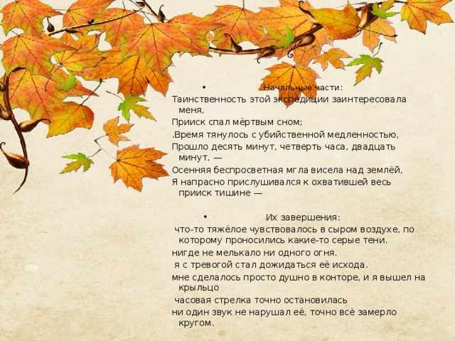 Начальные части: Таинственность этой экспедиции заинтересовала меня, Прииск спал мёртвым сном; .Время тянулось с убийственной медленностью, Прошло десять минут, четверть часа, двадцать минут, — Осенняя беспросветная мгла висела над землёй, Я напрасно прислушивался к охватившей весь прииск тишине —   Их завершения:  что-то тяжёлое чувствовалось в сыром воздухе, по которому проносились какие-то серые тени. нигде не мелькало ни одного огня.  я с тревогой стал дожидаться её исхода. мне сделалось просто душно в конторе, и я вышел на крыльцо  часовая стрелка точно остановилась ни один звук не нарушал её, точно всё замерло кругом. 