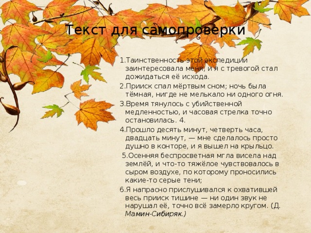 Текст для самопроверки 1.Таинственность этой экспедиции заинтересовала меня, и я с тревогой стал дожидаться её исхода. 2.Прииск спал мёртвым сном; ночь была тёмная, нигде не мелькало ни одного огня. 3.Время тянулось с убийственной медленностью, и часовая стрелка точно остановилась. 4. 4.Прошло десять минут, четверть часа, двадцать минут, — мне сделалось просто душно в конторе, и я вышел на крыльцо.  5.Осенняя беспросветная мгла висела над землёй, и что-то тяжёлое чувствовалось в сыром воздухе, по которому проносились какие-то серые тени; 6.Я напрасно прислушивался к охватившей весь прииск тишине — ни один звук не нарушал её, точно всё замерло кругом. (Д. Мамин-Сибиряк.)  
