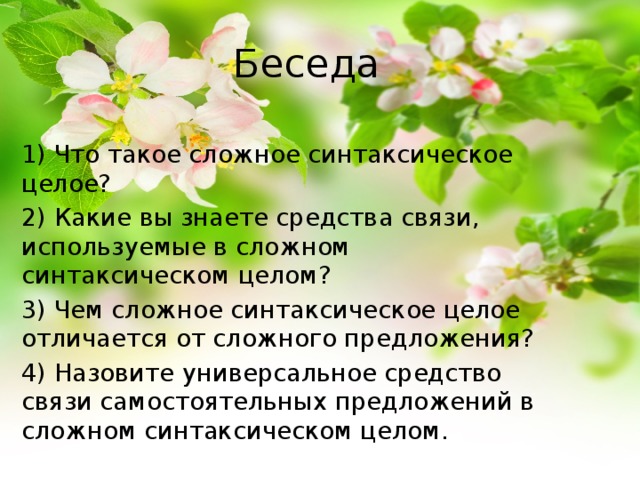 Беседа 1) Что такое сложное синтаксическое целое? 2) Какие вы знаете средства связи, используемые в сложном синтаксическом целом? 3) Чем сложное синтаксическое целое отличается от сложного предложения? 4) Назовите универсальное средство связи самостоятельных предложений в сложном синтаксическом целом. 