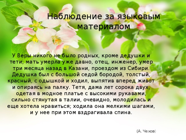 Наблюдение за языковым материалом У Веры никого не было родных, кроме дедушки и тети; мать умерла уже давно, отец, инженер, умер три месяца назад в Казани, проездом из Сибири. Дедушка был с большой седой бородой, толстый, красный, с одышкой и ходил, выпятив вперед живот и опираясь на палку. Тетя, дама лет сорока двух, одетая в модное платье с высокими рукавами, сильно стянутая в талии, очевидно, молодилась и еще хотела нравиться; ходила она мелкими шагами, и у нее при этом вздрагивала спина.   (А. Чехов ) 