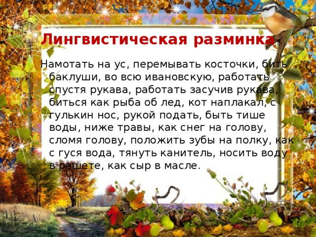  Лингвистическая разминка Намотать на ус, перемывать косточки, бить баклуши, во всю ивановскую, работать спустя рукава, работать засучив рукава, биться как рыба об лед, кот наплакал, с гулькин нос, рукой подать, быть тише воды, ниже травы, как снег на голову, сломя голову, положить зубы на полку, как с гуся вода, тянуть канитель, носить воду в решете, как сыр в масле. 