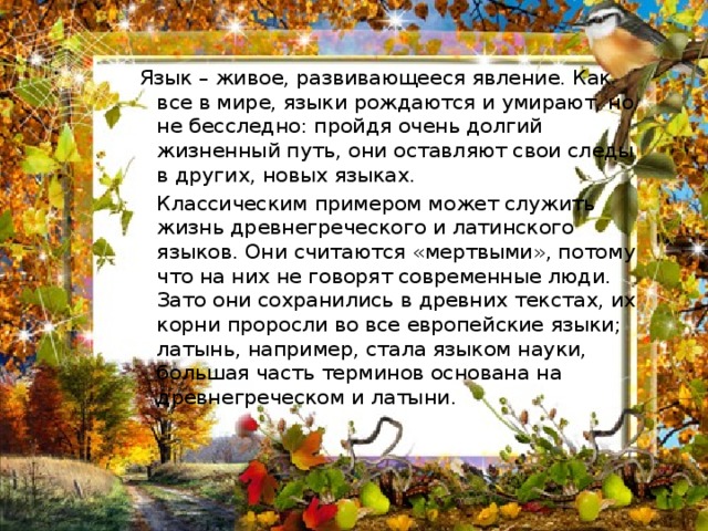 Язык – живое, развивающееся явление. Как все в мире, языки рождаются и умирают, но не бесследно: пройдя очень долгий жизненный путь, они оставляют свои следы в других, новых языках.  Классическим примером может служить жизнь древнегреческого и латинского языков. Они считаются «мертвыми», потому что на них не говорят современные люди. Зато они сохранились в древних текстах, их корни проросли во все европейские языки; латынь, например, стала языком науки, большая часть терминов основана на древнегреческом и латыни.  