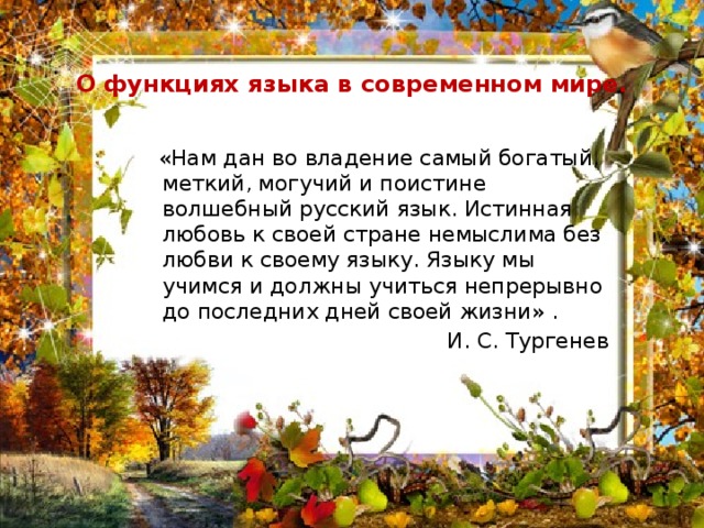  О функциях языка в современном мире.  «Нам дан во владение самый богатый, меткий, могучий и поистине волшебный русский язык. Истинная любовь к своей стране немыслима без любви к своему языку. Языку мы учимся и должны учиться непрерывно до последних дней своей жизни» . И. С. Тургенев  
