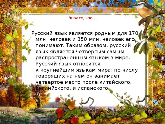  Знаете, что…   Русский язык является родным для 170 млн. человек и 350 млн. человек его понимают. Таким образом, русский язык является четвертым самым распространенным языком в мире. Русский язык относится к крупнейшим языкам мира: по числу говорящих на нем он занимает четвертое место после китайского, английского, и испанского. 