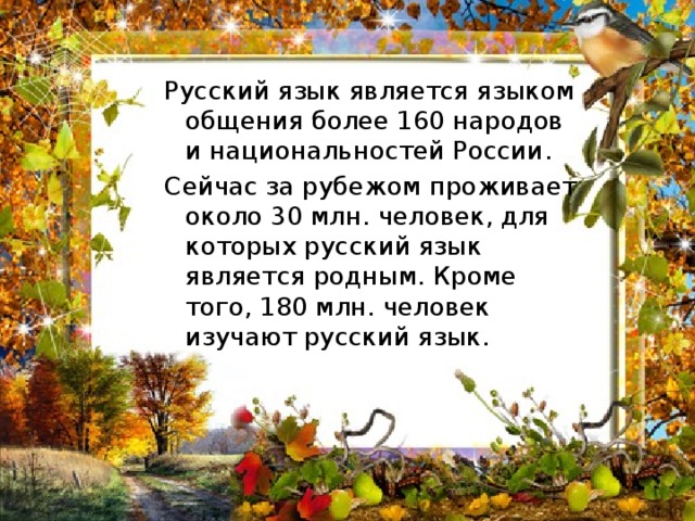 Русский язык является языком общения более 160 народов и национальностей России. Сейчас за рубежом проживает около 30 млн. человек, для которых русский язык является родным. Кроме того, 180 млн. человек изучают русский язык. 