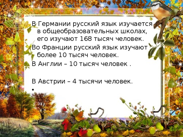 В Германии русский язык изучается  в общеобразовательных школах, его изучают 168 тысяч человек. Во Франции русский язык изучают более 10 тысяч человек. В Англии – 10 тысяч человек .   В Австрии – 4 тысячи человек. 