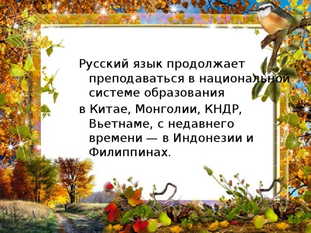 Русский язык продолжает преподаваться в национальной системе образования в Китае, Монголии, КНДР, Вьетнаме, с недавнего времени — в Индонезии и Филиппинах. 