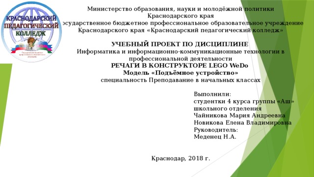 Министерство образования, науки и молодёжной политики Краснодарского края Государственное бюджетное профессиональное образовательное учреждение Краснодарского края «Краснодарский педагогический колледж»  УЧЕБНЫЙ ПРОЕКТ ПО ДИСЦИПЛИНЕ Информатика и информационно-коммуникационные технологии в профессиональной деятельности РЕЧАГИ В КОНСТРУКТОРЕ LEGO WeDo Модель «Подъёмное устройство» специальность Преподавание в начальных классах Выполнили: студентки 4 курса группы «Аш» школьного отделения Чайникова Мария Андреевна Новикова Елена Владимировна Руководитель: Меденец Н.А. Краснодар, 2018 г. 