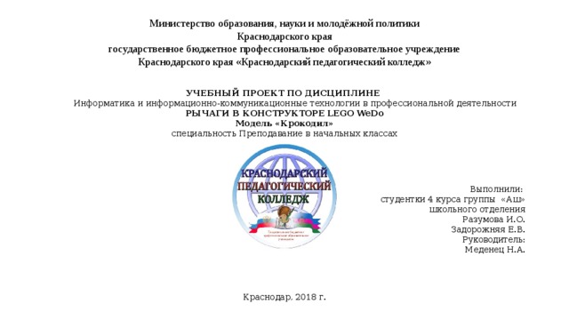 Министерство образования, науки и молодёжной политики  Краснодарского края  государственное бюджетное профессиональное образовательное учреждение  Краснодарского края «Краснодарский педагогический колледж»   УЧЕБНЫЙ ПРОЕКТ ПО ДИСЦИПЛИНЕ  Информатика и информационно-коммуникационные технологии в профессиональной деятельности РЫЧАГИ В КОНСТРУКТОРЕ LEGO WeDo Модель «Крокодил» специальность Преподавание в начальных классах Выполнили:  студентки 4 курса группы «Аш»  школьного отделения Разумова И.О. Задорожняя Е.В. Руководитель:  Меденец Н.А. Краснодар, 2018 г. 