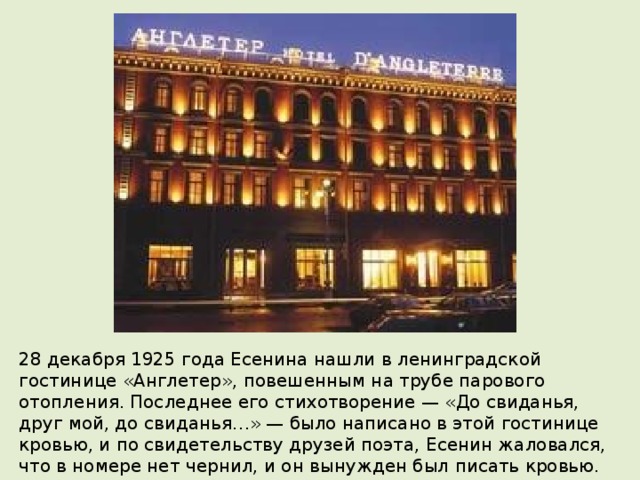 28 декабря 1925 года Есенина нашли в ленинградской гостинице «Англетер», повешенным на трубе парового отопления. Последнее его стихотворение — «До свиданья, друг мой, до свиданья…» — было написано в этой гостинице кровью, и по свидетельству друзей поэта, Есенин жаловался, что в номере нет чернил, и он вынужден был писать кровью. Похоронен 31 декабря 1925 года в г. Москва на Ваганьковском кладбище. 