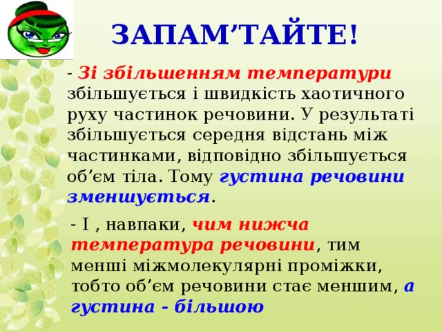Запам’тайте! - Зі збільшенням температури збільшується і швидкість хаотичного руху частинок речовини. У результаті збільшується середня відстань між частинками, відповідно збільшується об’єм тіла. Тому густина речовини зменшується . - І , навпаки, чим нижча температура речовини , тим менші міжмолекулярні проміжки, тобто об’єм речовини стає меншим, а густина - більшою
