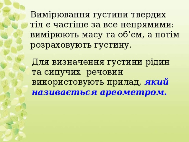 Вимірювання густини твердих тіл є частіше за все непрямими: вимірюють масу та об’єм, а потім розраховують густину. Для визначення густини рідин та сипучих речовин використовують прилад, який називається ареометром.