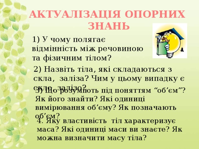 АКТУАЛІЗАЦІЯ ОПОРНИХ ЗНАНЬ 1) У чому полягає відмінність між речовиною та фізичним тілом? 2) Назвіть тіла, які складаються з скла, заліза? Чим у цьому випадку є скло, залізо? 3) Що розуміють під поняттям “об’єм”? Як його знайти? Які одиниці вимірювання об’єму? Як позначають об’єм? 4. Яку властивість тіл характеризує маса? Які одиниці маси ви знаєте? Як можна визначити масу тіла?