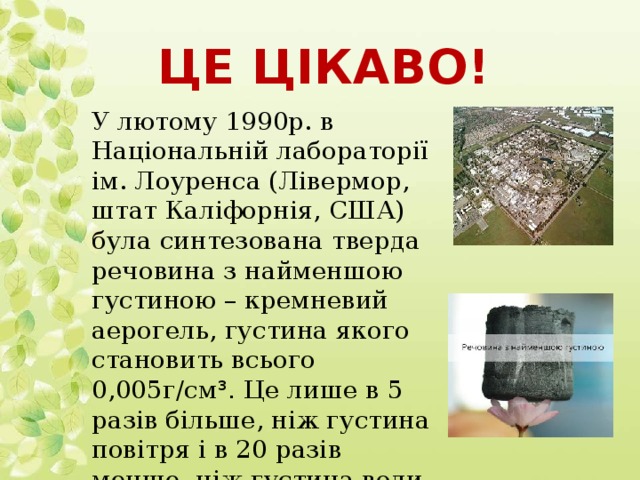 Це цікаво! У лютому 1990р. в Національній лабораторії ім. Лоуренса (Лівермор, штат Каліфорнія, США) була синтезована тверда речовина з найменшою густиною – кремневий аерогель, густина якого становить всього 0,005г/см ³. Це лише в 5 разів більше, ніж густина повітря і в 20 разів менше, ніж густина води.