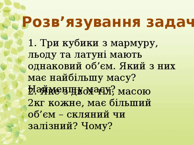 Розв’язування задач 1. Три кубики з мармуру, льоду та латуні мають однаковий об’єм. Який з них має найбільшу масу? Найменшу масу? 2. Яке з двох тіл, масою 2кг кожне, має більший об’єм – скляний чи залізний? Чому?